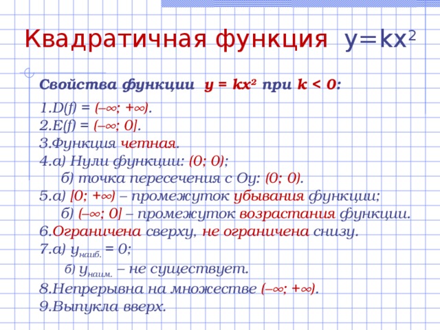 Квадратичная функция y= k x 2 Свойства функции  y = kx 2  при  k  :  D(f) = (–  ; +  ) . E(f) = (–  ; 0] . Функция четная . а) Нули функции:  (0; 0) ;  б) точка пересечения с Оу: (0; 0) . а)  [0; +  )  – промежуток убывания функции ;  б) (–  ; 0] – промежуток возрастания  функции. Ограничена сверху, не ограничена  снизу. а) у наиб. = 0;   б) у наим. – не существует. Непрерывна на множестве (–  ; +  ) . Выпукла вверх. 