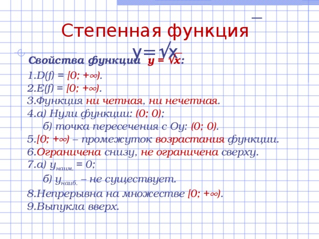 Степенная функция  y=  x Свойства функции  y =  x :  D(f) = [0; +  ) . E(f) = [0; +  ) . Функция ни  четная , ни нечетная . а) Нули функции:  (0; 0) ;  б) точка пересечения с Оу: (0; 0) . [0; +  )  – промежуток возрастания функции.  Ограничена снизу, не ограничена сверху. а) у наим. = 0;  б)  у наиб. – не существует. Непрерывна  на множестве [0; +  ) . Выпукла вверх. 