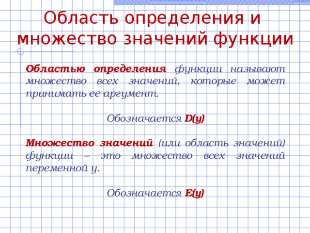 Область определения и множество значений функции Областью определения функции называют множество всех значений, которые может принимать ее аргумент.  Обозначается D(y)  Множество значений (или область значений) функции – это множество всех значений переменной у.  Обозначается E(y)  