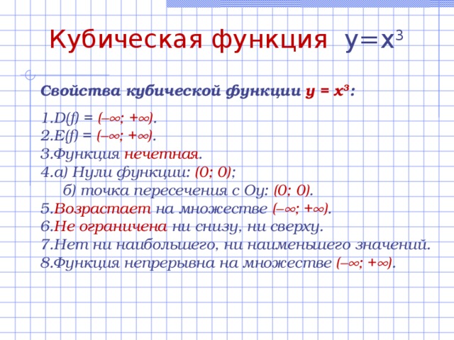 Кубическая функция y=x 3 Свойства  кубической функции y = x 3 :  D(f) = (–  ; +  ) . E(f) = (–  ; +  ) .  Функция нечетная . а) Нули функции:  ( 0 ; 0) ;  б) точка пересечения с Оу: (0; 0 ) . Возрастает на множестве (–  ; +  ) .  Не ограничена ни снизу, ни сверху. Нет ни наибольшего, ни наименьшего значений. Функция непрерывна на множестве (–  ; +  ) . 