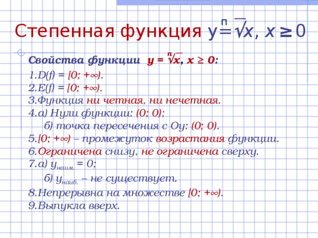 п Степенная функция  y=  x , х  ≥  0 n Свойства функции  y =  x , х ≥ 0 :  D(f) = [0; +  ) . E(f) = [0; +  ) . Функция ни  четная , ни нечетная . а) Нули функции:  (0; 0) ;  б) точка пересечения с Оу: (0; 0) . [0; +  )  – промежуток возрастания функции.  Ограничена снизу, не ограничена сверху. а) у наим. = 0;  б)  у наиб. – не существует. Непрерывна  на множестве [0; +  ) . Выпукла вверх. 
