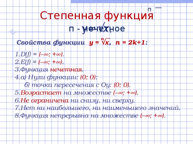 п Степенная функция  y=  x , п  - нечетное n Свойства функции  y =  x ,  n = 2k+1 :  D(f) = (–  ; +  ) . E(f) = (–  ; +  ) .  Функция нечетная . а) Нули функции:  ( 0 ; 0) ;  б) точка пересечения с Оу: (0; 0 ) . Возрастает на множестве (–  ; +  ) .  Не ограничена ни снизу, ни сверху. Нет ни наибольшего, ни наименьшего значений. Функция непрерывна на множестве (–  ; +  ) . 