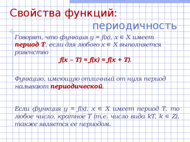 Свойства функций: периодичность  Говорят, что функция y =  f(x) , х ∊ Х имеет период Т , если для любого х ∊ Х выполняется равенство f(x – Т ) = f(x) = f(x + T) . Функцию, имеющую отличный от нуля период называют периодической . Если функция y =  f(x) , х ∊ Х имеет период Т, то любое число, кратное Т (т.е. число вида kT , k ∊ Z ), также является ее периодом. 
