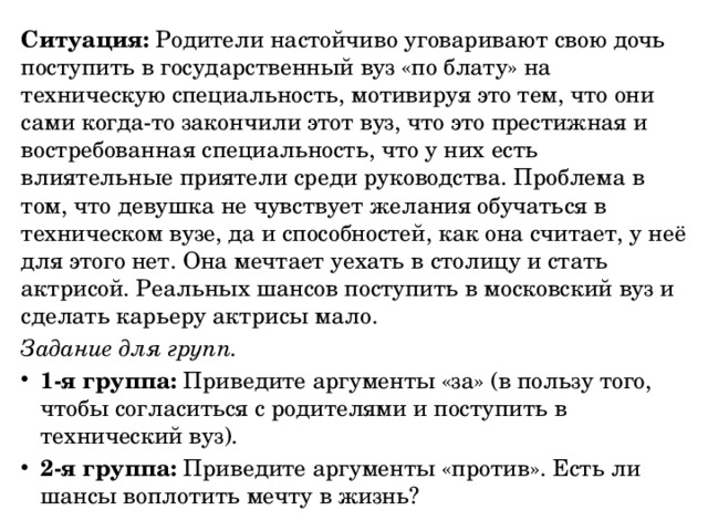 Ситуация:  Родители настойчиво уговаривают свою дочь поступить в государственный вуз «по блату» на техническую специальность, мотивируя это тем, что они сами когда-то закончили этот вуз, что это престижная и востребованная специальность, что у них есть влиятельные приятели среди руководства. Проблема в том, что девушка не чувствует желания обучаться в техническом вузе, да и способностей, как она считает, у неё для этого нет. Она мечтает уехать в столицу и стать актрисой. Реальных шансов поступить в московский вуз и сделать карьеру актрисы мало. Задание для групп. 1-я группа:  Приведите аргументы «за» (в пользу того, чтобы согласиться с родителями и поступить в технический вуз). 2-я группа:  Приведите аргументы «против». Есть ли шансы воплотить мечту в жизнь? 