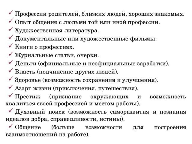 Профессии родителей, близких людей, хороших знакомых. Опыт общения с людьми той или иной профессии. Художественная литература. Документальные или художественные фильмы. Книги о профессиях. Журнальные статьи, очерки. Деньги (официальные и неофициальные заработки). Власть (подчинение других людей). Здоровье (возможность сохранения и улучшения). Азарт жизни (приключения, путешествия). Престиж (признание окружающих и возможность хвалиться своей профессией и местом работы). Духовный поиск (возможность саморазвития и познания идеалов добра, справедливости, истины). Общение (больше возможности для построения взаимоотношений на работе). 