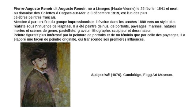Pierre-Auguste Renoir  dit  Auguste Renoir , né à Limoges (Haute-Vienne) le 25 février 1841 et mort au domaine des Collettes à Cagnes-sur-Mer le 3 décembre 1919, est l'un des plus célèbres peintres français. Membre à part entière du groupe impressionniste, il évolue dans les années 1880 vers un style plus réaliste sous l'influence de Raphaël. Il a été peintre de nus, de portraits, paysages, marines, natures mortes et scènes de genre, pastelliste, graveur, lithographe, sculpteur et dessinateur. Peintre figuratif plus intéressé par la peinture de portraits et de nu féminin que par celle des paysages, il a élaboré une façon de peindre originale, qui transcende ses premières influences. Autoportrait  (1876), Cambridge, Fogg Art Museum . 