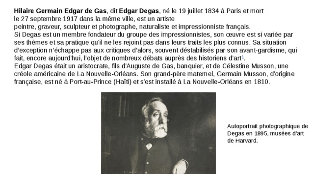 Hilaire Germain Edgar de Gas , dit  Edgar Degas , né le 19 juillet 1834 à Paris et mort le 27 septembre 1917 dans la même ville, est un artiste peintre, graveur, sculpteur et photographe, naturaliste et impressionniste français. Si Degas est un membre fondateur du groupe des impressionnistes, son œuvre est si variée par ses thèmes et sa pratique qu'il ne les rejoint pas dans leurs traits les plus connus. Sa situation d’exception n’échappe pas aux critiques d’alors, souvent déstabilisés par son avant-gardisme, qui fait, encore aujourd’hui, l’objet de nombreux débats auprès des historiens d’art 1 . Edgar Degas était un aristocrate, fils d'Auguste de Gas, banquier, et de Célestine Musson, une créole américaine de La Nouvelle-Orléans. Son grand-père maternel, Germain Musson, d'origine française, est né à Port-au-Prince (Haïti) et s'est installé à La Nouvelle-Orléans en 1810. Autoportrait photographique de Degas en 1895, musées d'art de Harvard. 