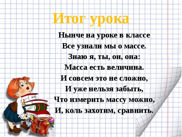 Итог урока Нынче на уроке в классе Все узнали мы о массе. Знаю я, ты, он, она: Масса есть величина. И совсем это не сложно, И уже нельзя забыть, Что измерить массу можно, И, коль захотим, сравнить.   