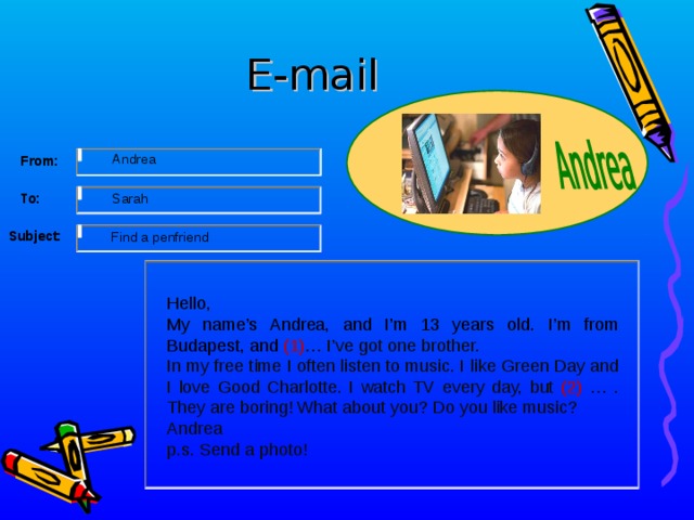 E-mail     From: Andrea To:     Sarah   Subject:     Find a penfriend Hello, My name’s Andrea, and I’m 13 years old. I’m from Budapest, and (1) … I’ve got one brother. In my free time I often listen to music. I like Green Day and I love Good Charlotte. I watch TV every day, but (2) … . They are boring! What about you? Do you like music? Andrea p.s. Send a photo! 12 