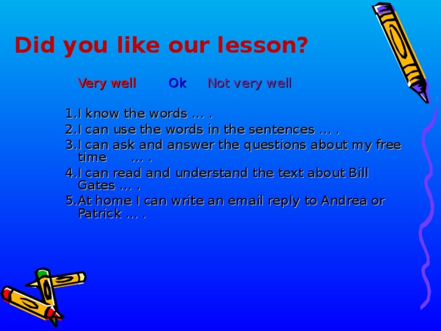 Did you like our lesson?  Very well   Ok   Not very well  1. I know the words … .  2. I can use the words in the sentences ... . 3. I can ask and answer the questions about my free time  … . 4. I can read and understand the text about Bill Gates … . 5.  At home I can write an email reply to Andrea or Patrick … .       