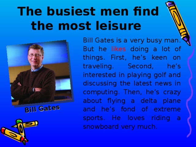 Bill Gates The busiest men find the most leisure  Bill Gates is a very busy man. But he likes doing a lot of things. First, he’ s keen on traveling. Second, he’s interested in playing golf and discussing the latest news in computing. Then, he’s crazy about flying a delta plane and he’s fond of extreme sports. He loves riding a snowboard very much .  