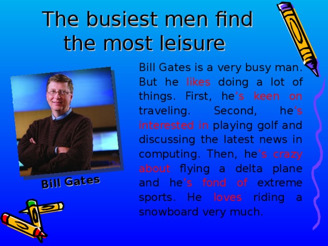 Bill Gates The busiest men find the most leisure  Bill Gates is a very busy man. But he likes doing a lot of things. First, he ’s keen on traveling. Second, he ’s interested in playing golf and discussing the latest news in computing. Then, he ’s crazy about flying a delta plane and he ’s fond of extreme sports. He loves riding a snowboard very much .  