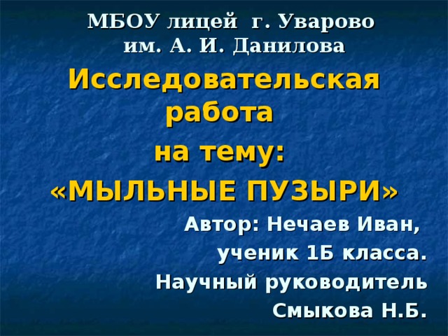 МБОУ лицей г. Уварово  им. А. И. Данилова Исследовательская работа на тему: «МЫЛЬНЫЕ ПУЗЫРИ» Автор: Нечаев Иван, ученик 1Б класса. Научный руководитель  Смыкова Н.Б.  2018г.  