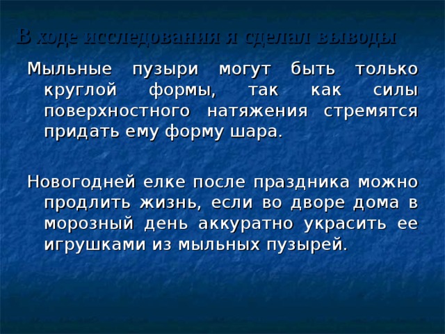 В ходе исследования я сделал выводы Мыльные пузыри могут быть только круглой формы, так как силы поверхностного натяжения стремятся придать ему форму шара. Новогодней елке после праздника можно продлить жизнь, если во дворе дома в морозный день аккуратно украсить ее игрушками из мыльных пузырей. 