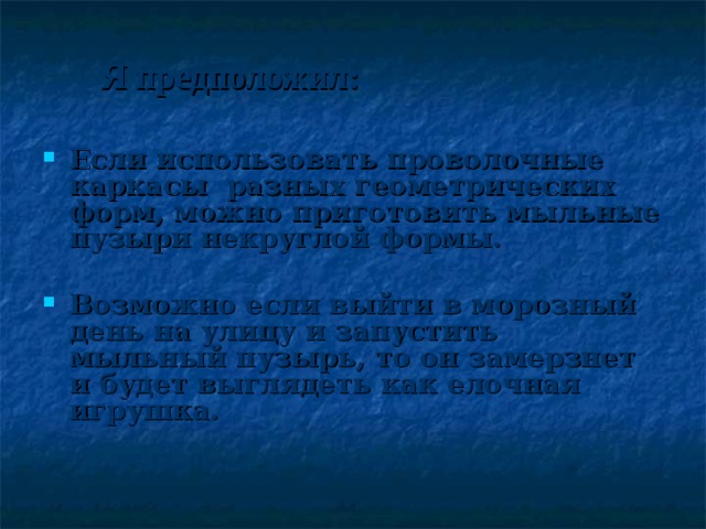 Я предположил:    Если использовать проволочные каркасы разных геометрических форм, можно приготовить мыльные пузыри некруглой формы.  Возможно если выйти в морозный день на улицу и запустить мыльный пузырь, то он замерзнет и будет выглядеть как елочная игрушка. 