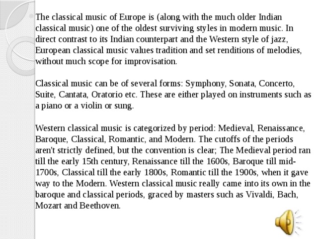 The classical music of Europe is (along with the much older Indian classical music) one of the oldest surviving styles in modern music. In direct contrast to its Indian counterpart and the Western style of jazz, European classical music values tradition and set renditions of melodies, without much scope for improvisation.   Classical music can be of several forms: Symphony, Sonata, Concerto, Suite, Cantata, Oratorio etc. These are either played on instruments such as a piano or a violin or sung.   Western classical music is categorized by period: Medieval, Renaissance, Baroque, Classical, Romantic, and Modern. The cutoffs of the periods aren't strictly defined, but the convention is clear; The Medieval period ran till the early 15th century, Renaissance till the 1600s, Baroque till mid-1700s, Classical till the early 1800s, Romantic till the 1900s, when it gave way to the Modern. Western classical music really came into its own in the baroque and classical periods, graced by masters such as Vivaldi, Bach, Mozart and Beethoven.   