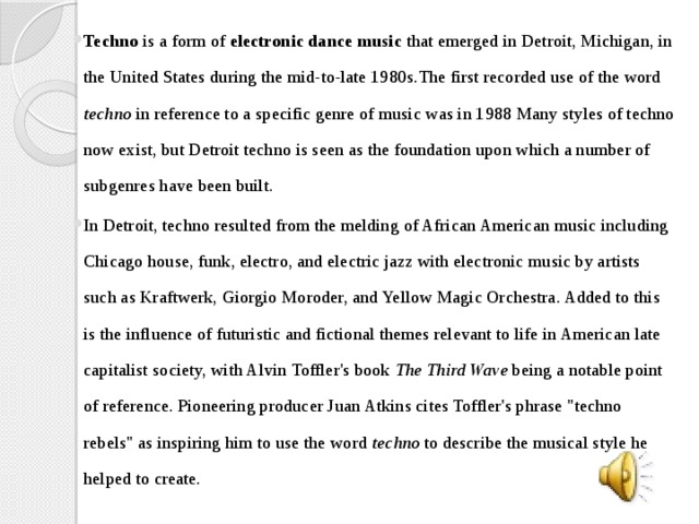 Techno is a form of electronic dance music that emerged in Detroit, Michigan, in the United States during the mid-to-late 1980s.The first recorded use of the word techno in reference to a specific genre of music was in 1988 Many styles of techno now exist, but Detroit techno is seen as the foundation upon which a number of subgenres have been built. In Detroit, techno resulted from the melding of African American music including Chicago house, funk, electro, and electric jazz with electronic music by artists such as Kraftwerk, Giorgio Moroder, and Yellow Magic Orchestra. Added to this is the influence of futuristic and fictional themes relevant to life in American late capitalist society, with Alvin Toffler's book The Third Wave being a notable point of reference. Pioneering producer Juan Atkins cites Toffler's phrase 