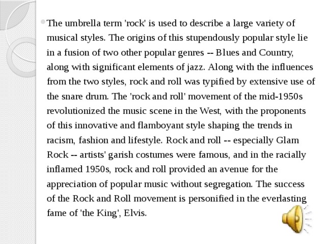 The umbrella term 'rock' is used to describe a large variety of musical styles. The origins of this stupendously popular style lie in a fusion of two other popular genres -- Blues and Country, along with significant elements of jazz. Along with the influences from the two styles, rock and roll was typified by extensive use of the snare drum. The 'rock and roll' movement of the mid-1950s revolutionized the music scene in the West, with the proponents of this innovative and flamboyant style shaping the trends in racism, fashion and lifestyle. Rock and roll -- especially Glam Rock -- artists' garish costumes were famous, and in the racially inflamed 1950s, rock and roll provided an avenue for the appreciation of popular music without segregation. The success of the Rock and Roll movement is personified in the everlasting fame of 'the King', Elvis.   