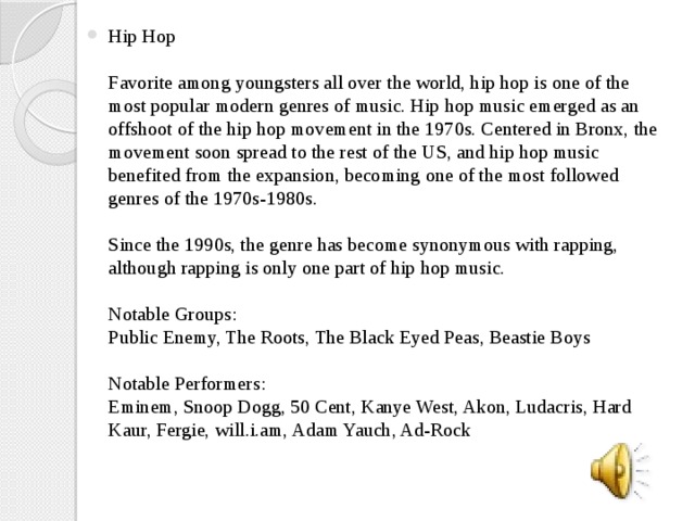 Hip Hop   Favorite among youngsters all over the world, hip hop is one of the most popular modern genres of music. Hip hop music emerged as an offshoot of the hip hop movement in the 1970s. Centered in Bronx, the movement soon spread to the rest of the US, and hip hop music benefited from the expansion, becoming one of the most followed genres of the 1970s-1980s.   Since the 1990s, the genre has become synonymous with rapping, although rapping is only one part of hip hop music.   Notable Groups:  Public Enemy, The Roots, The Black Eyed Peas, Beastie Boys   Notable Performers:  Eminem, Snoop Dogg, 50 Cent, Kanye West, Akon, Ludacris, Hard Kaur, Fergie, will.i.am, Adam Yauch, Ad-Rock 