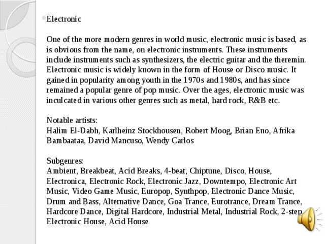 Electronic   One of the more modern genres in world music, electronic music is based, as is obvious from the name, on electronic instruments. These instruments include instruments such as synthesizers, the electric guitar and the theremin. Electronic music is widely known in the form of House or Disco music. It gained in popularity among youth in the 1970s and 1980s, and has since remained a popular genre of pop music. Over the ages, electronic music was inculcated in various other genres such as metal, hard rock, R&B etc.   Notable artists:  Halim El-Dabh, Karlheinz Stockhousen, Robert Moog, Brian Eno, Afrika Bambaataa, David Mancuso, Wendy Carlos   Subgenres:  Ambient, Breakbeat, Acid Breaks, 4-beat, Chiptune, Disco, House, Electronica, Electronic Rock, Electronic Jazz, Downtempo, Electronic Art Music, Video Game Music, Europop, Synthpop, Electronic Dance Music, Drum and Bass, Alternative Dance, Goa Trance, Eurotrance, Dream Trance, Hardcore Dance, Digital Hardcore, Industrial Metal, Industrial Rock, 2-step, Electronic House, Acid House   