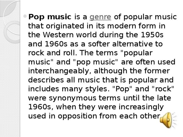 Pop music is a genre of popular music that originated in its modern form in the Western world during the 1950s and 1960s as a softer alternative to rock and roll. The terms 