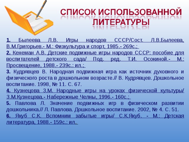 1. Былеева Л.В. Игры народов СССР/Сост. Л.В.Былеева, В.М.Григорьев.- М.: Физкультура и спорт, 1985.- 269с.; 2. Кенеман А.В. Детские подвижные игры народов СССР: пособие для воспитателей детского сада/ Под. ред. Т.И. Осокиной.- М.: Просвещение, 1988.- 239с.: ил.; 3. Кудрявцев В. Народная подвижная игра как источник духовного и физического роста в дошкольном возрасте.// В. Кудрявцев. Дошкольное воспитание. 1998, № 11. С. 67. 4. Кузнецова З.М. Народные игры на уроках физической культуры/ З.М.Кузнецова.- Набережные Челны, 1996.- 160с.; 5. Павлова Л. Значение подвижных игр в физическом развитии дошкольника.// Л. Павлова. Дошкольное воспитание. 2002, № 4. С. 51. 6. Якуб С.К. Вспомним забытые игры/ С.К.Якуб. - М.: Детская литература, 1988.- 159с.: ил . 