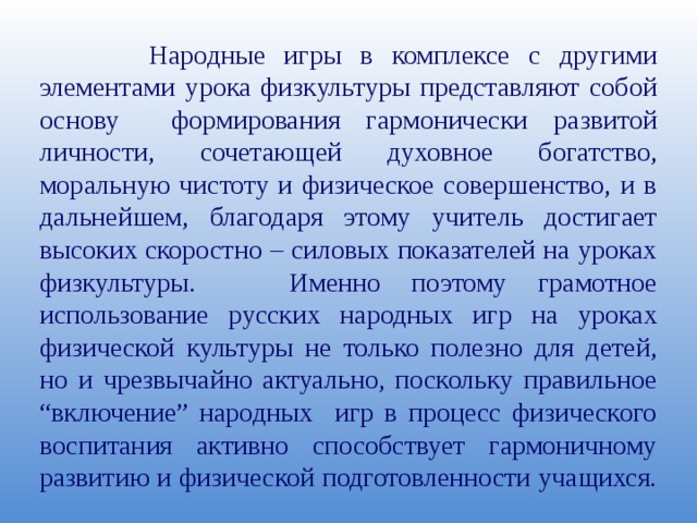  Народные игры в комплексе с другими элементами урока физкультуры представляют собой основу формирования гармонически развитой личности, сочетающей духовное богатство, моральную чистоту и физическое совершенство, и в дальнейшем, благодаря этому учитель достигает высоких скоростно – силовых показателей на уроках физкультуры. Именно поэтому грамотное использование русских народных игр на уроках физической культуры не только полезно для детей, но и чрезвычайно актуально, поскольку правильное “включение” народных игр в процесс физического воспитания активно способствует гармоничному развитию и физической подготовленности учащихся. 