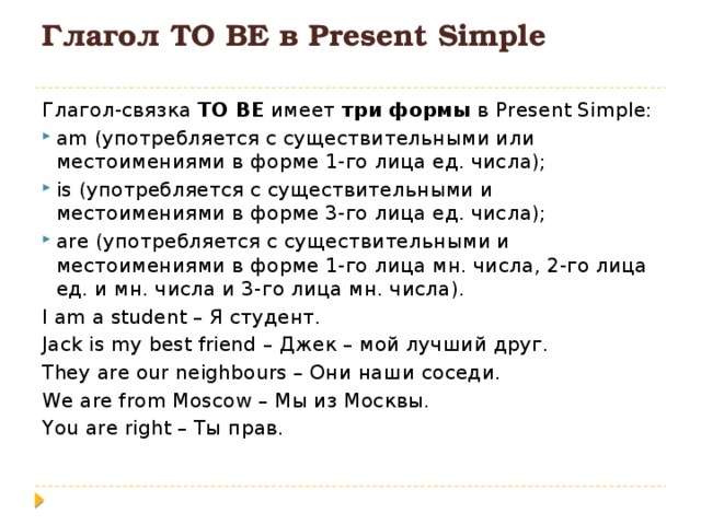 Глагол TO BE в Present Simple   Глагол-связка TO BE имеет три формы в Present Simple: am (употребляется с существительными или местоимениями в форме 1-го лица ед. числа); is (употребляется с существительными и местоимениями в форме 3-го лица ед. числа); are (употребляется с существительными и местоимениями в форме 1-го лица мн. числа, 2-го лица ед. и мн. числа и 3-го лица мн. числа). I am a student – Я студент. Jack is my best friend – Джек – мой лучший друг. They are our neighbours – Они наши соседи. We are from Moscow – Мы из Москвы. You are right – Ты прав. 