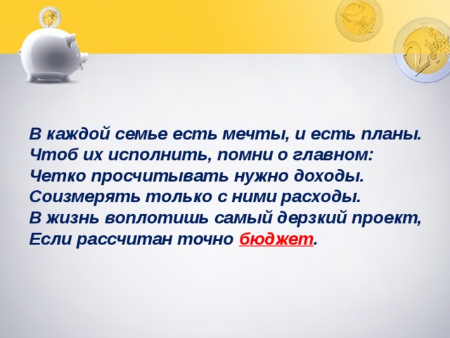  В каждой семье есть мечты, и есть планы. Чтоб их исполнить, помни о главном: Четко просчитывать нужно доходы. Соизмерять только с ними расходы. В жизнь воплотишь самый дерзкий проект, Если рассчитан точно бюджет . 