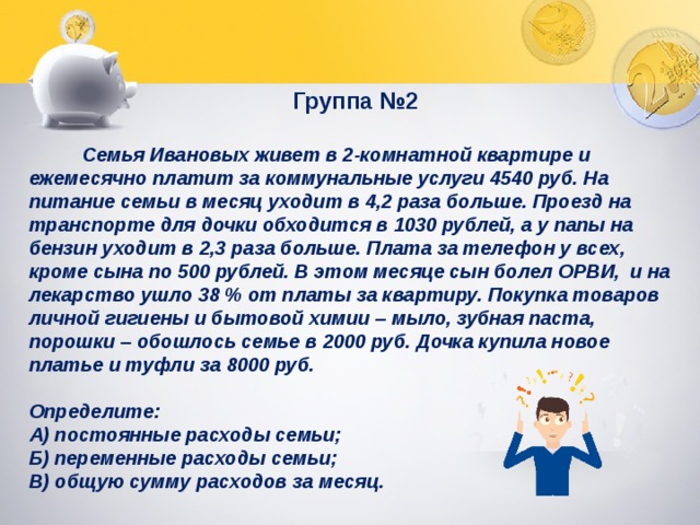 Группа №2   Семья Ивановых живет в 2-комнатной квартире и ежемесячно платит за коммунальные услуги 4540 руб. На питание семьи в месяц уходит в 4,2 раза больше. Проезд на транспорте для дочки обходится в 1030 рублей, а у папы на бензин уходит в 2,3 раза больше. Плата за телефон у всех, кроме сына по 500 рублей. В этом месяце сын болел ОРВИ, и на лекарство ушло 38 % от платы за квартиру. Покупка товаров личной гигиены и бытовой химии – мыло, зубная паста, порошки – обошлось семье в 2000 руб. Дочка купила новое платье и туфли за 8000 руб.  Определите: А) постоянные расходы семьи; Б) переменные расходы семьи; В) общую сумму расходов за месяц. 