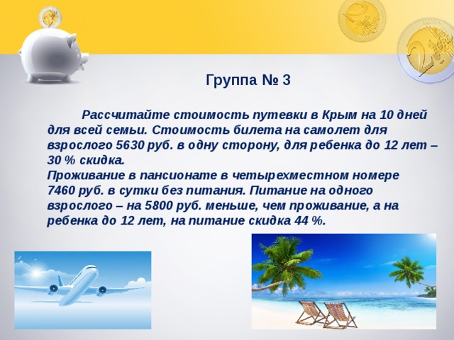  Группа № 3   Рассчитайте стоимость путевки в Крым на 10 дней для всей семьи. Стоимость билета на самолет для взрослого 5630 руб. в одну сторону, для ребенка до 12 лет – 30 % скидка. Проживание в пансионате в четырехместном номере 7460 руб. в сутки без питания. Питание на одного взрослого – на 5800 руб. меньше, чем проживание, а на ребенка до 12 лет, на питание скидка 44 %. 