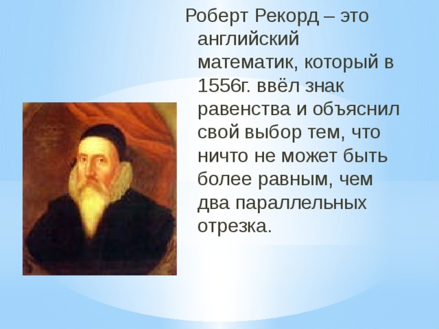 Роберт Рекорд – это английский математик, который в 1556г. ввёл знак равенства и объяснил свой выбор тем, что ничто не может быть более равным, чем два параллельных отрезка. 