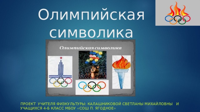 Олимпийская символика Проект учителя физкультуры: Калашниковой Светланы Михайловны и учащихся 4-Б класс МБОУ «СОШ п. Ягодное» 