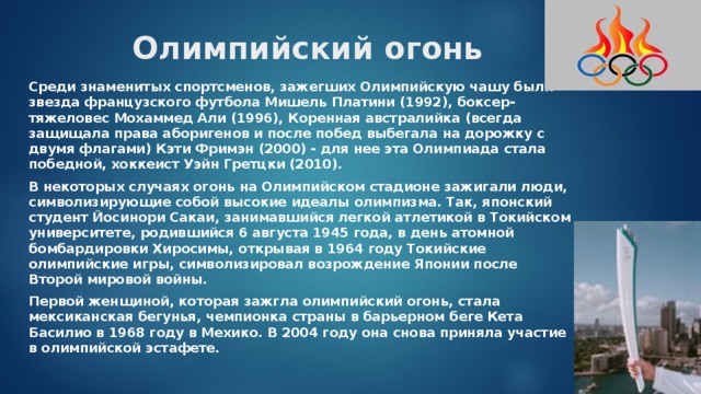 Олимпийский огонь Среди знаменитых спортсменов, зажегших Олимпийскую чашу были звезда французского футбола Мишель Платини (1992), боксер-тяжеловес Мохаммед Али (1996), Коренная австралийка (всегда защищала права аборигенов и после побед выбегала на дорожку с двумя флагами) Кэти Фримэн (2000) - для нее эта Олимпиада стала победной, хоккеист Уэйн Гретцки (2010). В некоторых случаях огонь на Олимпийском стадионе зажигали люди, символизирующие собой высокие идеалы олимпизма. Так, японский студент Йосинори Сакаи, занимавшийся легкой атлетикой в Токийском университете, родившийся 6 августа 1945 года, в день атомной бомбардировки Хиросимы, открывая в 1964 году Токийские олимпийские игры, символизировал возрождение Японии после Второй мировой войны. Первой женщиной, которая зажгла олимпийский огонь, стала мексиканская бегунья, чемпионка страны в барьерном беге Кета Басилио в 1968 году в Мехико. В 2004 году она снова приняла участие в олимпийской эстафете. 