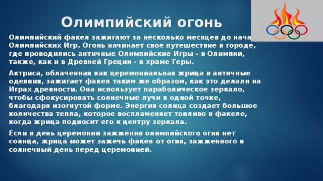 Олимпийский огонь Олимпийский факел зажигают за несколько месяцев до начала Олимпийских Игр. Огонь начинает свое путешествие в городе, где проводились античные Олимпийские Игры - в Олимпии, также, как и в Древней Греции - в храме Геры. Актриса, облаченная как церемониальная жрица в античные одеяния, зажигает факел таким же образом, как это делали на Играх древности. Она использует параболическое зеркало, чтобы сфокусировать солнечные лучи в одной точке, благодаря изогнутой форме. Энергия солнца создает большое количества тепла, которое воспламеняет топливо в факеле, когда жрица подносит его к центру зеркала. Если в день церемонии зажжения олимпийского огня нет солнца, жрица может зажечь факел от огня, зажженного в солнечный день перед церемонией. 