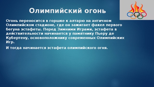 Олимпийский огонь Огонь переносится в горшке к алтарю на античном Олимпийском стадионе, где он зажигает факел первого бегуна эстафеты. Перед Зимними Играми, эстафета в действительности начинается у памятнику Пьеру де Кубертену, основоположнику современных Олимпийских Игр. И тогда начинается эстафета олимпийского огня. 