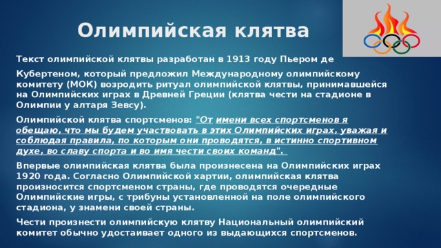 Олимпийская клятва   Текст олимпийской клятвы разработан в 1913 году Пьером де Кубертеном, который предложил Международному олимпийскому комитету (МОК) возродить ритуал олимпийской клятвы, принимавшейся на Олимпийских играх в Древней Греции (клятва чести на стадионе в Олимпии у алтаря Зевсу). Олимпийской клятва спортсменов: 