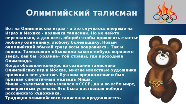 Олимпийский талисман   Вот на Олимпийских играх - а это случилось впервые на Играх в Мехико - появился талисман. Но не чей-то персонально, а для всех, общий: чтобы приносить счастье любому олимпийцу, любому болельщику. Новый олимпийский обычай сразу всем понравился.. Так и пошло. Талисманом объявляли какого-нибудь хорошего зверя, как бы «хозяина» той страны, где проходила Олимпиада. Когда объявили конкурс на создание талисмана Олимпийских игр в Москве, многие известные художники приняли в нем участие. Лучшим предложением был признан симпатичный медведь Миша. Миша – талисман пользовался в СССР, да и во всём мире, невероятным успехом. Это была настоящая победа российского художника. Традиция олимпийского талисмана продолжается. 