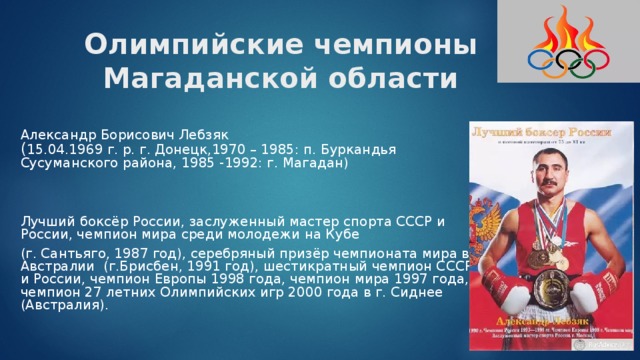Олимпийские чемпионы Магаданской области Александр Борисович Лебзяк  ( 15.04.1969 г. р. г. Донецк,1970 – 1985: п. Буркандья Сусуманского района, 1985 -1992: г. Магадан) Лучший боксёр России, заслуженный мастер спорта СССР и России, чемпион мира среди молодежи на Кубе (г. Сантьяго, 1987 год), серебряный призёр чемпионата мира в Австралии (г.Брисбен, 1991 год), шестикратный чемпион СССР и России, чемпион Европы 1998 года, чемпион мира 1997 года, чемпион 27 летних Олимпийских игр 2000 года в г. Сиднее (Австралия). 