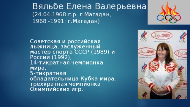 Вяльбе Елена Валерьевна  (24.04.1968 г.р. г.Магадан,  1968 -1991: г.Магадан) Советская и российская лыжница, заслуженный мастер спорта СССР (1989) и России (1992), 14-тикратная чемпионка мира, 5-тикратная обладательница Кубка мира, трёхкратная чемпионка Олимпийских игр. 