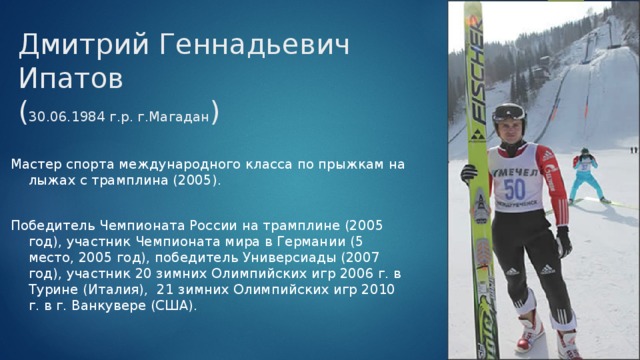 Дмитрий Геннадьевич Ипатов  ( 30.06.1984 г.р. г.Магадан ) Мастер спорта международного класса по прыжкам на лыжах с трамплина (2005). Победитель Чемпионата России на трамплине (2005 год), участник Чемпионата мира в Германии (5 место, 2005 год), победитель Универсиады (2007 год), участник 20 зимних Олимпийских игр 2006 г. в Турине (Италия), 21 зимних Олимпийских игр 2010 г. в г. Ванкувере (США). 