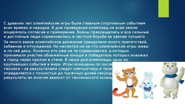 С древних лет олимпийские игры были главным спортивным событием всех времен и народов. В дни проведения олимпиад на всей земле воцарялось согласие и примирение. Войны прекращались и все сильные и достойные люди соревновались в честной борьбе за звание лучшего. За много веков олимпийское движение преодолело много препятствий, забвение и отчуждение. Но несмотря ни на что олимпийские игры живы и по сей день. Конечно это уже не те соревнования, в которых принимали участие обнаженные юноши и победитель которых въезжал в город через пролом в стене. В наши дни олимпиады одно из крупнейших событий в мире. Игры оснащены по последнему слову техники – за результатами следят компьютеры и телекамеры, время определяется с точностью до тысячных долей секунды, спортсмены и их результаты во многом зависят от технического оснащения. 