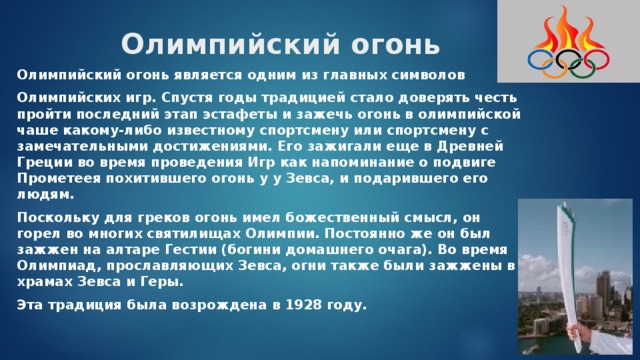 Олимпийский огонь   Олимпийский огонь является одним из главных символов Олимпийских игр. Спустя годы традицией стало доверять честь пройти последний этап эстафеты и зажечь огонь в олимпийской чаше какому-либо известному спортсмену или спортсмену с замечательными достижениями. Его зажигали еще в Древней Греции во время проведения Игр как напоминание о подвиге Прометеея похитившего огонь у у Зевса, и подарившего его людям. Поскольку для греков огонь имел божественный смысл, он горел во многих святилищах Олимпии. Постоянно же он был зажжен на алтаре Гестии (богини домашнего очага). Во время Олимпиад, прославляющих Зевса, огни также были зажжены в храмах Зевса и Геры. Эта традиция была возрождена в 1928 году. 