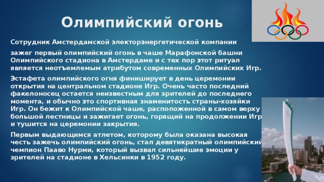 Олимпийский огонь Сотрудник Амстердамской электорэнергетической компании зажег первый олимпийский огонь в чаше Марафонской башни Олимпийского стадиона в Амстердаме и с тех пор этот ритуал является неотъемлемым атрибутом современных Олимпийских Игр. Эстафета олимпийского огня финиширует в день церемонии открытия на центральном стадионе Игр. Очень часто последний факелоносец остается неизвестным для зрителей до последнего момента, и обычно это спортивная знаменитость страны-хозяйки Игр. Он бежит к Олимпийской чаше, расположенной в самом верху большой лестницы и зажигает огонь, горящий на продолжении Игр и тушится на церемонии закрытия. Первым выдающимся атлетом, которому была оказана высокая честь зажечь олимпийский огонь, стал девятикратный олимпийский чемпион Пааво Нурми, который вызвал сильнейшие эмоции у зрителей на стадионе в Хельсинки в 1952 году. 