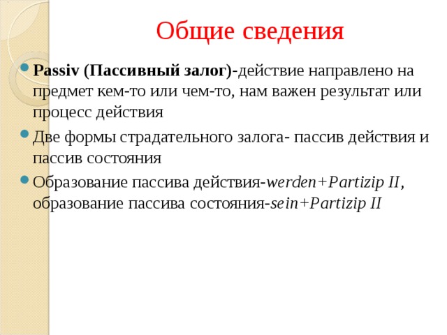 Общие сведения Passiv ( Пассивный залог)- действие направлено на предмет кем-то или чем-то, нам важен результат или процесс действия Две формы страдательного залога- пассив действия и пассив состояния Образование пассива действия- werden+Partizip II , образование пассива состояния- sein+Partizip II 