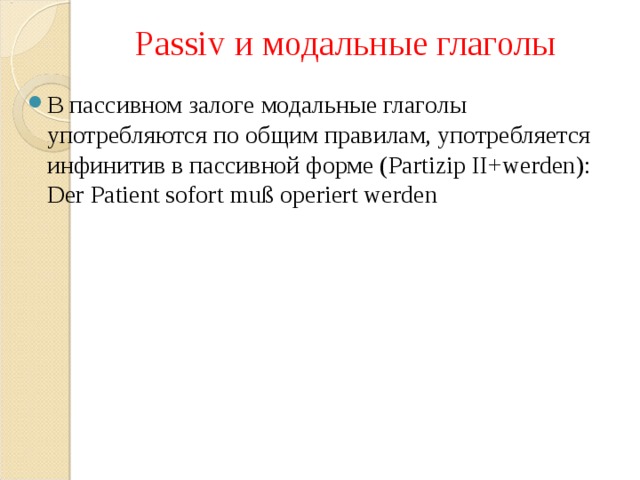 Passiv и модальные глаголы В пассивном залоге модальные глаголы употребляются по общим правилам, употребляется инфинитив в пассивной форме ( Partizip II+werden): Der Patient sofort mu ß operiert werden 