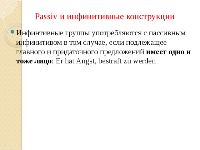 Passiv и инфинитивные конструкции Инфинтивные группы употребляются с пассивным инфинитивом в том случае, если подлежащее главного и придаточного предложений имеет одно и тоже лицо : Er hat Angst, bestraft zu werden 