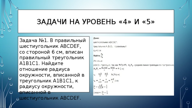 Задачи на уровень «4» и «5» Задача №1. В правильный шестиугольник ABCDEF, со стороной 6 см, вписан правильный треугольник A1B1C1. Найдите отношение радиуса окружности, вписанной в треугольник A1B1C1, к радиусу окружности, вписанной в шестиугольник ABCDEF. 