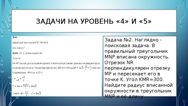 Задачи на уровень «4» и «5» Задача №2. Наглядно - поисковая задача. В правильный треугольник MNP вписана окружность. Отрезок NR перпендикулярен отрезку MP и пересекает его в точке K. Угол KMR=300. Найдите радиус вписанной окружности в треугольник MNP и её длину. 