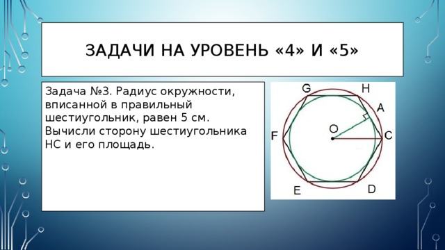 Задачи на уровень «4» и «5» Задача №3. Радиус окружности, вписанной в правильный шестиугольник, равен 5 см. Вычисли сторону шестиугольника HC и его площадь. 